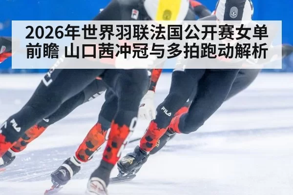 2026年世界羽联法国公开赛女单前瞻 山口茜冲冠与多拍跑动解析